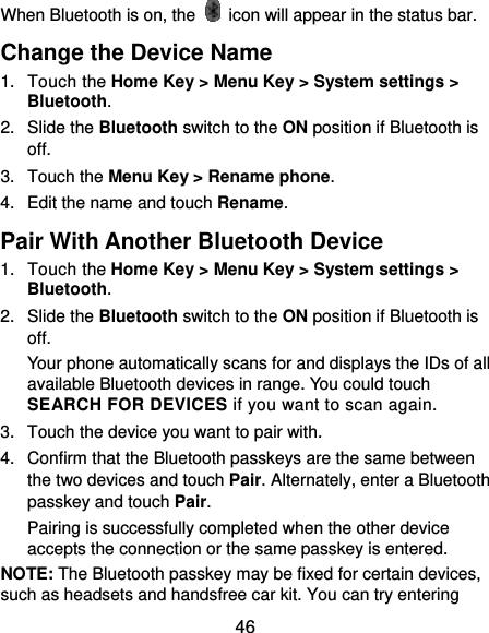  46 When Bluetooth is on, the    icon will appear in the status bar.   Change the Device Name 1. Touch the Home Key &gt; Menu Key &gt; System settings &gt; Bluetooth. 2. Slide the Bluetooth switch to the ON position if Bluetooth is off. 3. Touch the Menu Key &gt; Rename phone. 4.  Edit the name and touch Rename. Pair With Another Bluetooth Device 1. Touch the Home Key &gt; Menu Key &gt; System settings &gt; Bluetooth. 2. Slide the Bluetooth switch to the ON position if Bluetooth is off. Your phone automatically scans for and displays the IDs of all available Bluetooth devices in range. You could touch SEARCH FOR DEVICES if you want to scan again. 3.  Touch the device you want to pair with. 4.  Confirm that the Bluetooth passkeys are the same between the two devices and touch Pair. Alternately, enter a Bluetooth passkey and touch Pair. Pairing is successfully completed when the other device accepts the connection or the same passkey is entered. NOTE: The Bluetooth passkey may be fixed for certain devices, such as headsets and handsfree car kit. You can try entering 