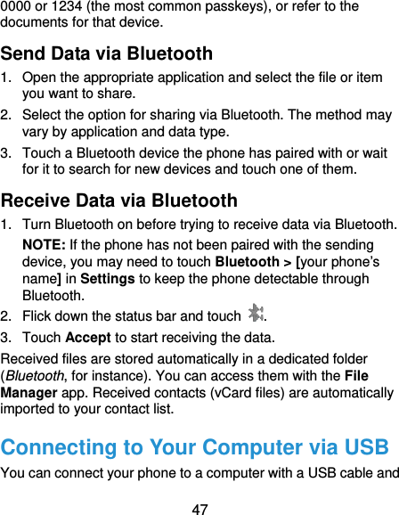  47 0000 or 1234 (the most common passkeys), or refer to the documents for that device. Send Data via Bluetooth 1.  Open the appropriate application and select the file or item you want to share. 2.  Select the option for sharing via Bluetooth. The method may vary by application and data type. 3.  Touch a Bluetooth device the phone has paired with or wait for it to search for new devices and touch one of them. Receive Data via Bluetooth 1.  Turn Bluetooth on before trying to receive data via Bluetooth. NOTE: If the phone has not been paired with the sending device, you may need to touch Bluetooth &gt; [your phone’s name] in Settings to keep the phone detectable through Bluetooth. 2.  Flick down the status bar and touch  . 3. Touch Accept to start receiving the data. Received files are stored automatically in a dedicated folder (Bluetooth, for instance). You can access them with the File Manager app. Received contacts (vCard files) are automatically imported to your contact list. Connecting to Your Computer via USB You can connect your phone to a computer with a USB cable and 
