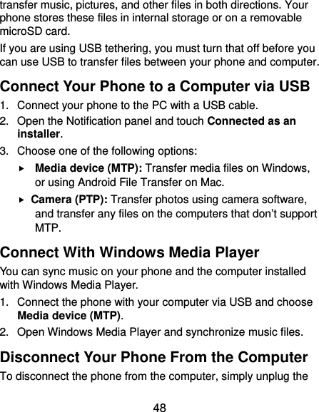  48 transfer music, pictures, and other files in both directions. Your phone stores these files in internal storage or on a removable microSD card. If you are using USB tethering, you must turn that off before you can use USB to transfer files between your phone and computer. Connect Your Phone to a Computer via USB 1.  Connect your phone to the PC with a USB cable. 2.  Open the Notification panel and touch Connected as an installer. 3.  Choose one of the following options:  Media device (MTP): Transfer media files on Windows, or using Android File Transfer on Mac.  Camera (PTP): Transfer photos using camera software, and transfer any files on the computers that don’t support MTP. Connect With Windows Media Player You can sync music on your phone and the computer installed with Windows Media Player. 1.  Connect the phone with your computer via USB and choose Media device (MTP). 2.  Open Windows Media Player and synchronize music files. Disconnect Your Phone From the Computer To disconnect the phone from the computer, simply unplug the 