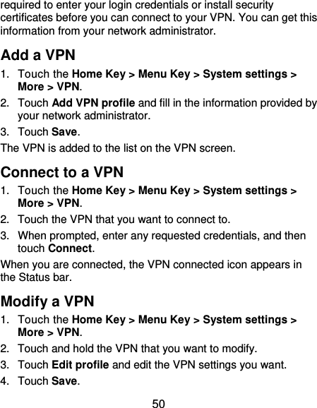  50 required to enter your login credentials or install security certificates before you can connect to your VPN. You can get this information from your network administrator. Add a VPN 1. Touch the Home Key &gt; Menu Key &gt; System settings &gt; More &gt; VPN. 2. Touch Add VPN profile and fill in the information provided by your network administrator. 3. Touch Save. The VPN is added to the list on the VPN screen. Connect to a VPN 1. Touch the Home Key &gt; Menu Key &gt; System settings &gt; More &gt; VPN. 2.  Touch the VPN that you want to connect to. 3.  When prompted, enter any requested credentials, and then touch Connect.  When you are connected, the VPN connected icon appears in the Status bar. Modify a VPN 1. Touch the Home Key &gt; Menu Key &gt; System settings &gt; More &gt; VPN. 2.  Touch and hold the VPN that you want to modify. 3. Touch Edit profile and edit the VPN settings you want. 4. Touch Save. 