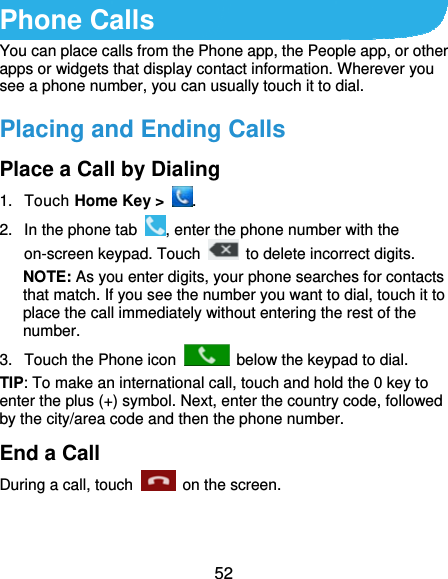  52 Phone Calls You can place calls from the Phone app, the People app, or other apps or widgets that display contact information. Wherever you see a phone number, you can usually touch it to dial. Placing and Ending Calls Place a Call by Dialing 1. Touch Home Key &gt;  . 2.  In the phone tab  , enter the phone number with the on-screen keypad. Touch    to delete incorrect digits. NOTE: As you enter digits, your phone searches for contacts that match. If you see the number you want to dial, touch it to place the call immediately without entering the rest of the number.  3.  Touch the Phone icon    below the keypad to dial. TIP: To make an international call, touch and hold the 0 key to enter the plus (+) symbol. Next, enter the country code, followed by the city/area code and then the phone number. End a Call During a call, touch   on the screen. 