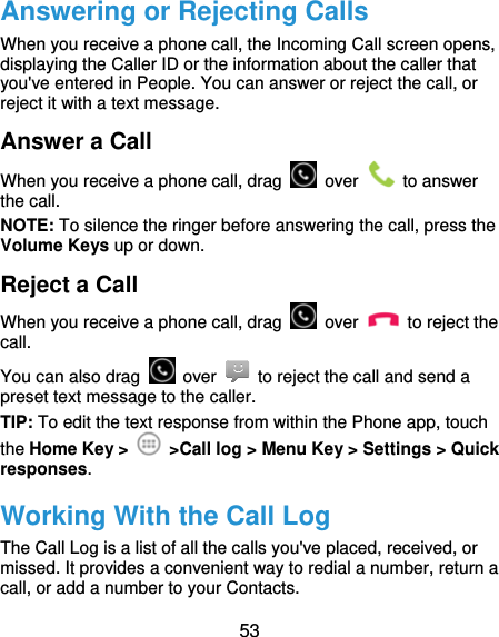  53 Answering or Rejecting Calls When you receive a phone call, the Incoming Call screen opens, displaying the Caller ID or the information about the caller that you&apos;ve entered in People. You can answer or reject the call, or reject it with a text message. Answer a Call When you receive a phone call, drag   over   to answer the call. NOTE: To silence the ringer before answering the call, press the Volume Keys up or down. Reject a Call When you receive a phone call, drag   over   to reject the call. You can also drag   over    to reject the call and send a preset text message to the caller.   TIP: To edit the text response from within the Phone app, touch the Home Key &gt;    &gt;Call log &gt; Menu Key &gt; Settings &gt; Quick responses. Working With the Call Log The Call Log is a list of all the calls you&apos;ve placed, received, or missed. It provides a convenient way to redial a number, return a call, or add a number to your Contacts. 