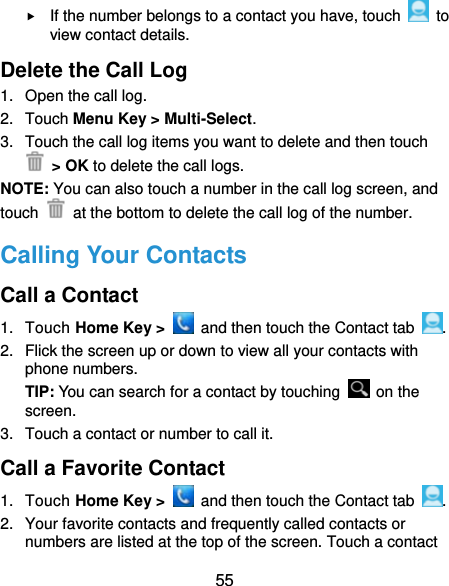  55  If the number belongs to a contact you have, touch   to view contact details. Delete the Call Log 1.  Open the call log. 2. Touch Menu Key &gt; Multi-Select. 3.  Touch the call log items you want to delete and then touch  &gt; OK to delete the call logs. NOTE: You can also touch a number in the call log screen, and touch    at the bottom to delete the call log of the number. Calling Your Contacts Call a Contact 1. Touch Home Key &gt;    and then touch the Contact tab  . 2.  Flick the screen up or down to view all your contacts with phone numbers. TIP: You can search for a contact by touching   on the screen. 3.  Touch a contact or number to call it. Call a Favorite Contact 1. Touch Home Key &gt;    and then touch the Contact tab  . 2.  Your favorite contacts and frequently called contacts or numbers are listed at the top of the screen. Touch a contact 