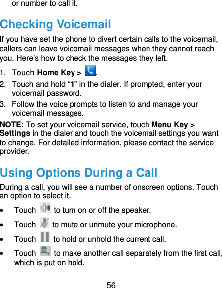  56 or number to call it. Checking Voicemail If you have set the phone to divert certain calls to the voicemail, callers can leave voicemail messages when they cannot reach you. Here’s how to check the messages they left. 1. Touch Home Key &gt;  . 2.  Touch and hold “1” in the dialer. If prompted, enter your voicemail password.   3.  Follow the voice prompts to listen to and manage your voicemail messages.   NOTE: To set your voicemail service, touch Menu Key &gt; Settings in the dialer and touch the voicemail settings you want to change. For detailed information, please contact the service provider. Using Options During a Call During a call, you will see a number of onscreen options. Touch an option to select it.  Touch    to turn on or off the speaker.  Touch    to mute or unmute your microphone.  Touch    to hold or unhold the current call.  Touch    to make another call separately from the first call, which is put on hold. 