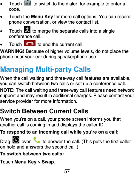  57  Touch    to switch to the dialer, for example to enter a code.  Touch the Menu Key for more call options. You can record phone conversation, or view the contact list.  Touch    to merge the separate calls into a single conference call.  Touch    to end the current call. WARNING! Because of higher volume levels, do not place the phone near your ear during speakerphone use. Managing Multi-party Calls When the call waiting and three-way call features are available, you can switch between two calls or set up a conference call.   NOTE: The call waiting and three-way call features need network support and may result in additional charges. Please contact your service provider for more information. Switch Between Current Calls When you’re on a call, your phone screen informs you that another call is coming in and displays the caller ID. To respond to an incoming call while you’re on a call: Drag   over    to answer the call. (This puts the first caller on hold and answers the second call.) To switch between two calls: Touch Menu Key &gt; Swap. 