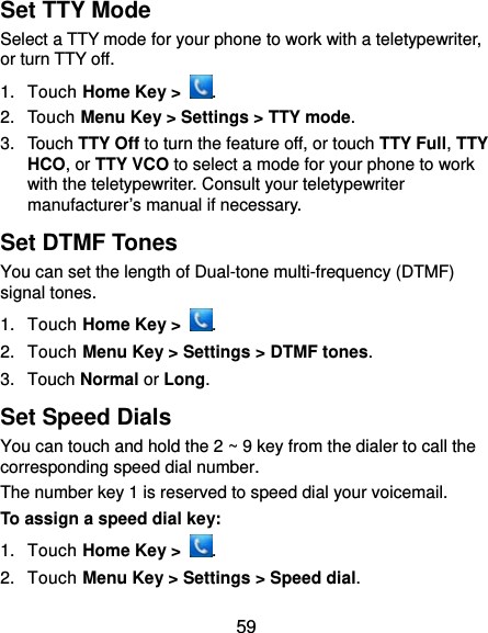  59 Set TTY Mode Select a TTY mode for your phone to work with a teletypewriter, or turn TTY off. 1. Touch Home Key &gt;  . 2. Touch Menu Key &gt; Settings &gt; TTY mode. 3. Touch TTY Off to turn the feature off, or touch TTY Full, TTY HCO, or TTY VCO to select a mode for your phone to work with the teletypewriter. Consult your teletypewriter manufacturer’s manual if necessary. Set DTMF Tones You can set the length of Dual-tone multi-frequency (DTMF) signal tones. 1. Touch Home Key &gt;  . 2. Touch Menu Key &gt; Settings &gt; DTMF tones. 3. Touch Normal or Long. Set Speed Dials You can touch and hold the 2 ~ 9 key from the dialer to call the corresponding speed dial number. The number key 1 is reserved to speed dial your voicemail. To assign a speed dial key: 1. Touch Home Key &gt;  . 2. Touch Menu Key &gt; Settings &gt; Speed dial. 