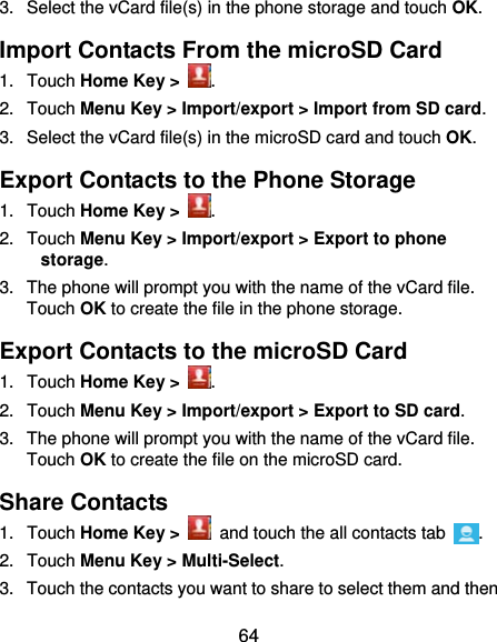  64 3.  Select the vCard file(s) in the phone storage and touch OK. Import Contacts From the microSD Card 1. Touch Home Key &gt;  . 2. Touch Menu Key &gt; Import/export &gt; Import from SD card. 3.  Select the vCard file(s) in the microSD card and touch OK. Export Contacts to the Phone Storage 1. Touch Home Key &gt;  . 2. Touch Menu Key &gt; Import/export &gt; Export to phone storage. 3.  The phone will prompt you with the name of the vCard file. Touch OK to create the file in the phone storage. Export Contacts to the microSD Card 1. Touch Home Key &gt;  . 2. Touch Menu Key &gt; Import/export &gt; Export to SD card. 3.  The phone will prompt you with the name of the vCard file. Touch OK to create the file on the microSD card. Share Contacts 1. Touch Home Key &gt;   and touch the all contacts tab  . 2. Touch Menu Key &gt; Multi-Select. 3.  Touch the contacts you want to share to select them and then 