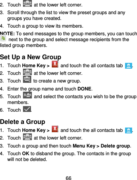  66 2. Touch    at the lower left corner. 3.  Scroll through the list to view the preset groups and any groups you have created. 4.  Touch a group to view its members. NOTE: To send messages to the group members, you can touch   next to the group and select message recipients from the listed group members. Set Up a New Group 1. Touch Home Key &gt;   and touch the all contacts tab  . 2. Touch    at the lower left corner. 3. Touch    to create a new group. 4.  Enter the group name and touch DONE. 5. Touch    and select the contacts you wish to be the group members. 6. Touch  . Delete a Group 1. Touch Home Key &gt;   and touch the all contacts tab  . 2. Touch    at the lower left corner. 3.  Touch a group and then touch Menu Key &gt; Delete group. 4. Touch OK to disband the group. The contacts in the group will not be deleted. 