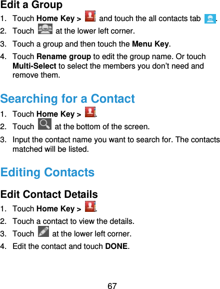  67 Edit a Group 1. Touch Home Key &gt;   and touch the all contacts tab  . 2. Touch    at the lower left corner. 3.  Touch a group and then touch the Menu Key. 4. Touch Rename group to edit the group name. Or touch Multi-Select to select the members you don’t need and remove them. Searching for a Contact 1. Touch Home Key &gt;  . 2. Touch    at the bottom of the screen. 3.  Input the contact name you want to search for. The contacts matched will be listed. Editing Contacts Edit Contact Details 1. Touch Home Key &gt;  . 2.  Touch a contact to view the details. 3. Touch    at the lower left corner. 4.  Edit the contact and touch DONE. 