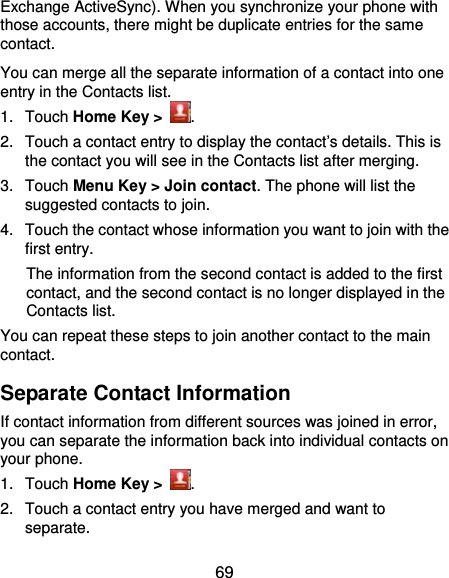  69 Exchange ActiveSync). When you synchronize your phone with those accounts, there might be duplicate entries for the same contact. You can merge all the separate information of a contact into one entry in the Contacts list. 1. Touch Home Key &gt;  . 2.  Touch a contact entry to display the contact’s details. This is the contact you will see in the Contacts list after merging. 3. Touch Menu Key &gt; Join contact. The phone will list the suggested contacts to join. 4.  Touch the contact whose information you want to join with the first entry. The information from the second contact is added to the first contact, and the second contact is no longer displayed in the Contacts list. You can repeat these steps to join another contact to the main contact. Separate Contact Information If contact information from different sources was joined in error, you can separate the information back into individual contacts on your phone. 1. Touch Home Key &gt;  . 2.  Touch a contact entry you have merged and want to separate. 