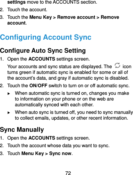  72 settings move to the ACCOUNTS section. 2. Touch the account. 3. Touch the Menu Key &gt; Remove account &gt; Remove account. Configuring Account Sync Configure Auto Sync Setting 1. Open the ACCOUNTS settings screen. Your accounts and sync status are displayed. The   icon turns green if automatic sync is enabled for some or all of the account’s data, and gray if automatic sync is disabled. 2. Touch the ON/OFF switch to turn on or off automatic sync.    When automatic sync is turned on, changes you make to information on your phone or on the web are automatically synced with each other.  When auto sync is turned off, you need to sync manually to collect emails, updates, or other recent information. Sync Manually 1. Open the ACCOUNTS settings screen. 2.  Touch the account whose data you want to sync. 3. Touch Menu Key &gt; Sync now. 
