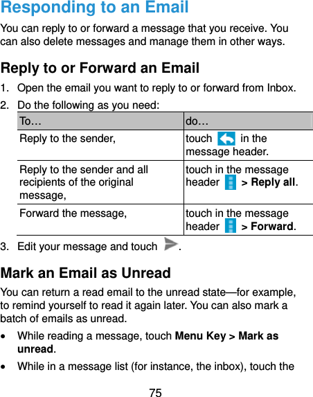  75 Responding to an Email You can reply to or forward a message that you receive. You can also delete messages and manage them in other ways. Reply to or Forward an Email 1.  Open the email you want to reply to or forward from Inbox. 2.  Do the following as you need: To…  do… Reply to the sender,  touch   in the message header. Reply to the sender and all recipients of the original message, touch in the message header   &gt; Reply all. Forward the message,  touch in the message header   &gt; Forward. 3.  Edit your message and touch  . Mark an Email as Unread You can return a read email to the unread state—for example, to remind yourself to read it again later. You can also mark a batch of emails as unread.  While reading a message, touch Menu Key &gt; Mark as unread.  While in a message list (for instance, the inbox), touch the 