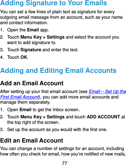  77 Adding Signature to Your Emails You can set a few lines of plain text as signature for every outgoing email message from an account, such as your name and contact information.   1. Open the Email app. 2. Touch Menu Key &gt; Settings and select the account you want to add signature to. 3. Touch Signature and enter the text. 4. Touch OK. Adding and Editing Email Accounts Add an Email Account After setting up your first email account (see Email – Set Up the First Email Account), you can add more email accounts and manage them separately. 1. Open Email to get the Inbox screen. 2. Touch Menu Key &gt; Settings and touch ADD ACCOUNT at the top right of the screen. 3.  Set up the account as you would with the first one. Edit an Email Account You can change a number of settings for an account, including how often you check for email, how you’re notified of new mails, 
