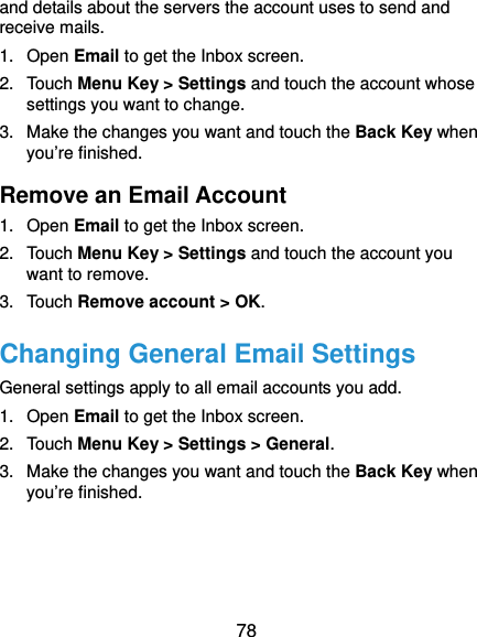  78 and details about the servers the account uses to send and receive mails. 1. Open Email to get the Inbox screen. 2. Touch Menu Key &gt; Settings and touch the account whose settings you want to change. 3.  Make the changes you want and touch the Back Key when you’re finished. Remove an Email Account 1. Open Email to get the Inbox screen. 2. Touch Menu Key &gt; Settings and touch the account you want to remove. 3. Touch Remove account &gt; OK. Changing General Email Settings General settings apply to all email accounts you add. 1. Open Email to get the Inbox screen. 2. Touch Menu Key &gt; Settings &gt; General. 3.  Make the changes you want and touch the Back Key when you’re finished.  