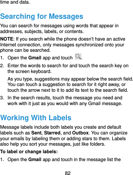  82 time and data. Searching for Messages You can search for messages using words that appear in addresses, subjects, labels, or contents. NOTE: If you search while the phone doesn’t have an active Internet connection, only messages synchronized onto your phone can be searched. 1. Open the Gmail app and touch  . 2.  Enter the words to search for and touch the search key on the screen keyboard.   As you type, suggestions may appear below the search field. You can touch a suggestion to search for it right away, or touch the arrow next to it to add its text to the search field. 3.  In the search results, touch the message you need and work with it just as you would with any Gmail message. Working With Labels Message labels include both labels you create and default labels such as Sent, Starred, and Outbox. You can organize your emails by labeling them or adding stars to them. Labels also help you sort your messages, just like folders. To label or change labels: 1. Open the Gmail app and touch in the message list the 
