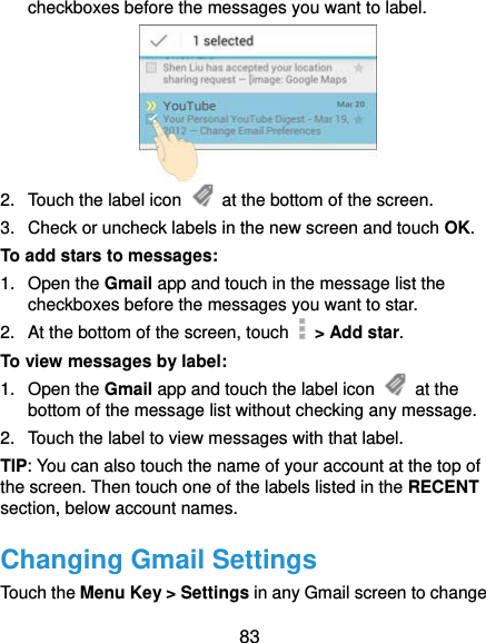  83 checkboxes before the messages you want to label.  2.  Touch the label icon    at the bottom of the screen. 3.  Check or uncheck labels in the new screen and touch OK. To add stars to messages: 1. Open the Gmail app and touch in the message list the checkboxes before the messages you want to star. 2.  At the bottom of the screen, touch   &gt; Add star. To view messages by label: 1. Open the Gmail app and touch the label icon   at the bottom of the message list without checking any message. 2.  Touch the label to view messages with that label. TIP: You can also touch the name of your account at the top of the screen. Then touch one of the labels listed in the RECENT section, below account names. Changing Gmail Settings Touch the Menu Key &gt; Settings in any Gmail screen to change 