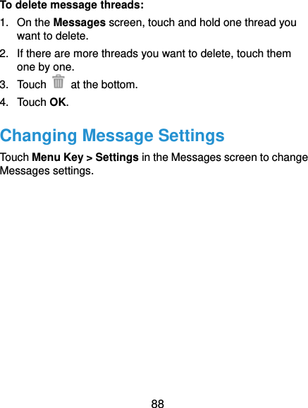 88 To delete message threads: 1. On the Messages screen, touch and hold one thread you want to delete. 2.  If there are more threads you want to delete, touch them one by one. 3. Touch   at the bottom. 4. Touch OK. Changing Message Settings Touch Menu Key &gt; Settings in the Messages screen to change Messages settings.    
