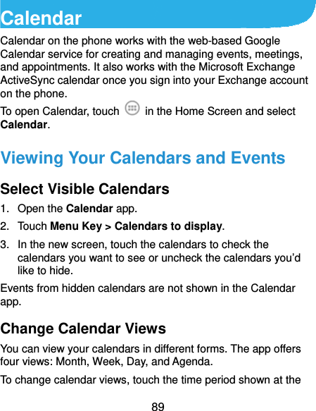  89 Calendar Calendar on the phone works with the web-based Google Calendar service for creating and managing events, meetings, and appointments. It also works with the Microsoft Exchange ActiveSync calendar once you sign into your Exchange account on the phone. To open Calendar, touch    in the Home Screen and select Calendar.  Viewing Your Calendars and Events Select Visible Calendars 1. Open the Calendar app. 2. Touch Menu Key &gt; Calendars to display. 3.  In the new screen, touch the calendars to check the calendars you want to see or uncheck the calendars you’d like to hide. Events from hidden calendars are not shown in the Calendar app. Change Calendar Views You can view your calendars in different forms. The app offers four views: Month, Week, Day, and Agenda. To change calendar views, touch the time period shown at the 