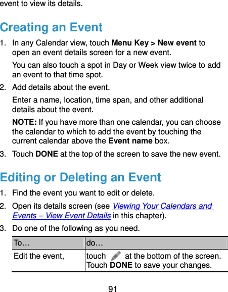  91 event to view its details. Creating an Event 1.  In any Calendar view, touch Menu Key &gt; New event to open an event details screen for a new event. You can also touch a spot in Day or Week view twice to add an event to that time spot. 2.  Add details about the event. Enter a name, location, time span, and other additional details about the event.   NOTE: If you have more than one calendar, you can choose the calendar to which to add the event by touching the current calendar above the Event name box. 3. Touch DONE at the top of the screen to save the new event. Editing or Deleting an Event 1.  Find the event you want to edit or delete. 2.  Open its details screen (see Viewing Your Calendars and Events – View Event Details in this chapter). 3.  Do one of the following as you need. To…  do… Edit the event,  touch    at the bottom of the screen. Touch DONE to save your changes. 