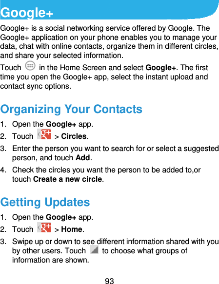  93 Google+ Google+ is a social networking service offered by Google. The Google+ application on your phone enables you to manage your data, chat with online contacts, organize them in different circles, and share your selected information. Touch   in the Home Screen and select Google+. The first time you open the Google+ app, select the instant upload and contact sync options. Organizing Your Contacts 1. Open the Google+ app. 2. Touch   &gt; Circles. 3.  Enter the person you want to search for or select a suggested person, and touch Add. 4.  Check the circles you want the person to be added to,or touch Create a new circle. Getting Updates 1. Open the Google+ app. 2. Touch   &gt; Home. 3.  Swipe up or down to see different information shared with you by other users. Touch    to choose what groups of information are shown. 
