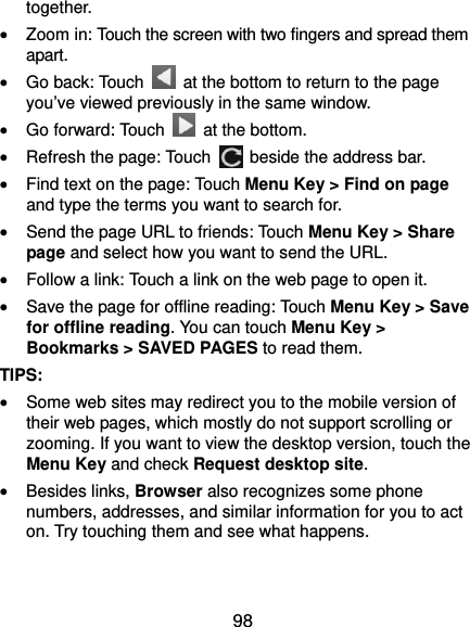  98 together.  Zoom in: Touch the screen with two fingers and spread them apart.  Go back: Touch    at the bottom to return to the page you’ve viewed previously in the same window.  Go forward: Touch   at the bottom.  Refresh the page: Touch    beside the address bar.  Find text on the page: Touch Menu Key &gt; Find on page and type the terms you want to search for.  Send the page URL to friends: Touch Menu Key &gt; Share page and select how you want to send the URL.  Follow a link: Touch a link on the web page to open it.  Save the page for offline reading: Touch Menu Key &gt; Save for offline reading. You can touch Menu Key &gt; Bookmarks &gt; SAVED PAGES to read them. TIPS:  Some web sites may redirect you to the mobile version of their web pages, which mostly do not support scrolling or zooming. If you want to view the desktop version, touch the Menu Key and check Request desktop site.  Besides links, Browser also recognizes some phone numbers, addresses, and similar information for you to act on. Try touching them and see what happens. 