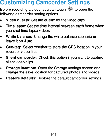  101 Customizing Camcorder Settings Before recording a video, you can touch    to open the following camcorder setting options.  Video quality: Set the quality for the video clips.  Time lapse: Set the time interval between each frame when you shot time lapse videos.    White balance: Change the white balance scenario or leave it on Auto.    Geo-tag: Select whether to store the GPS location in your recorder video files.    Silent camcorder: Check this option if you want to capture silent video clips.  Storage location: Open the Storage settings screen and change the save location for captured photos and videos.  Restore defaults: Restore the default camcorder settings.    