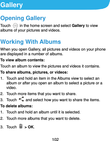  102 Gallery Opening Gallery Touch    in the home screen and select Gallery to view albums of your pictures and videos. Working With Albums When you open Gallery, all pictures and videos on your phone are displayed in a number of albums.   To view album contents: Touch an album to view the pictures and videos it contains. To share albums, pictures, or videos: 1.  Touch and hold an item in the Albums view to select an album or after you open an album to select a picture or a video. 2.  Touch more items that you want to share. 3.  Touch    and select how you want to share the items. To delete albums: 1.  Touch and hold an album until it is selected. 2.  Touch more albums that you want to delete. 3.  Touch   &gt; OK. 