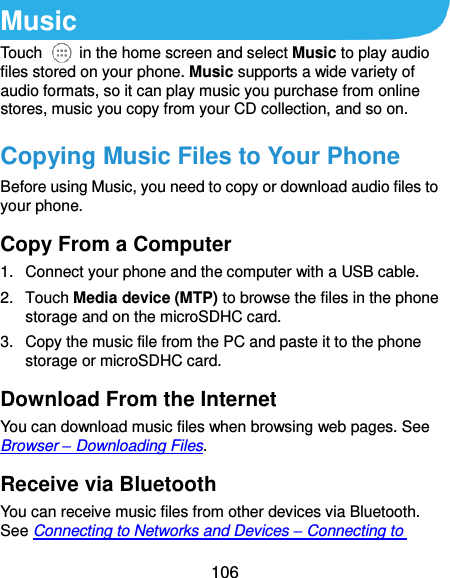  106 Music Touch    in the home screen and select Music to play audio files stored on your phone. Music supports a wide variety of audio formats, so it can play music you purchase from online stores, music you copy from your CD collection, and so on. Copying Music Files to Your Phone Before using Music, you need to copy or download audio files to your phone.   Copy From a Computer 1.  Connect your phone and the computer with a USB cable. 2.  Touch Media device (MTP) to browse the files in the phone storage and on the microSDHC card. 3.  Copy the music file from the PC and paste it to the phone storage or microSDHC card. Download From the Internet You can download music files when browsing web pages. See Browser – Downloading Files. Receive via Bluetooth You can receive music files from other devices via Bluetooth. See Connecting to Networks and Devices – Connecting to 