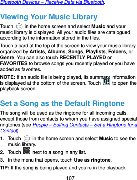  107 Bluetooth Devices – Receive Data via Bluetooth. Viewing Your Music Library Touch    in the home screen and select Music and your music library is displayed. All your audio files are catalogued according to the information stored in the files. Touch a card at the top of the screen to view your music library organized by Artists, Albums, Songs, Playlists, Folders, or Genre. You can also touch RECENTLY PLAYED or FAVORITES to browse songs you recently played or you have added as favorites. NOTE: If an audio file is being played, its summary information is displayed at the bottom of the screen. Touch    to open the playback screen. Set a Song as the Default Ringtone The song will be used as the ringtone for all incoming calls, except those from contacts to whom you have assigned special ringtones (see People – Editing Contacts – Set a Ringtone for a Contact). 1.  Touch    in the home screen and select Music to see the music library. 2.  Touch    next to a song in any list. 3.  In the menu that opens, touch Use as ringtone. TIP: If the song is being played and you’re in the playback 