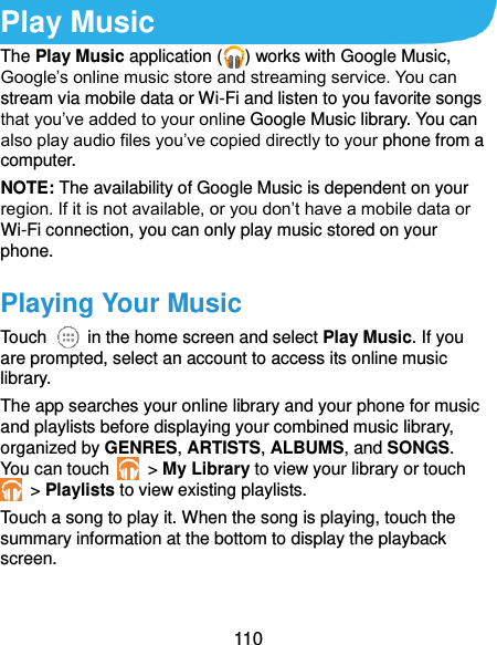  110 Play Music The Play Music application ( ) works with Google Music, Google’s online music store and streaming service. You can stream via mobile data or Wi-Fi and listen to you favorite songs that you’ve added to your online Google Music library. You can also play audio files you’ve copied directly to your phone from a computer. NOTE: The availability of Google Music is dependent on your region. If it is not available, or you don’t have a mobile data or Wi-Fi connection, you can only play music stored on your phone. Playing Your Music Touch    in the home screen and select Play Music. If you are prompted, select an account to access its online music library. The app searches your online library and your phone for music and playlists before displaying your combined music library, organized by GENRES, ARTISTS, ALBUMS, and SONGS. You can touch   &gt; My Library to view your library or touch  &gt; Playlists to view existing playlists. Touch a song to play it. When the song is playing, touch the summary information at the bottom to display the playback screen. 