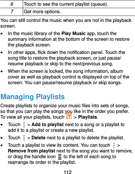  112 6 Touch to see the current playlist (queue). 7 Get more options. You can still control the music when you are not in the playback screen.  In the music library of the Play Music app, touch the summary information at the bottom of the screen to restore the playback screen.  In other apps, flick down the notification panel. Touch the song title to restore the playback screen, or just pause/ resume playback or skip to the next/previous song.  When the screen is locked, the song information, album cover as well as playback control is displayed on top of the screen. You can pause/resume playback or skip songs. Managing Playlists Create playlists to organize your music files into sets of songs, so that you can play the songs you like in the order you prefer. To view all your playlists, touch   &gt; Playlists.  Touch   &gt; Add to playlist next to a song or a playlist to add it to a playlist or create a new playlist.  Touch   &gt; Delete next to a playlist to delete the playlist.  Touch a playlist to view its content. You can touch   &gt; Remove from playlist next to the song you want to remove, or drag the handle icon    to the left of each song to rearrange its order in the playlist. 