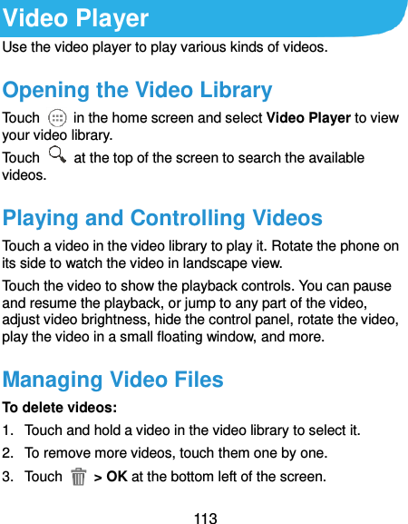  113 Video Player Use the video player to play various kinds of videos. Opening the Video Library Touch    in the home screen and select Video Player to view your video library. Touch    at the top of the screen to search the available videos. Playing and Controlling Videos Touch a video in the video library to play it. Rotate the phone on its side to watch the video in landscape view. Touch the video to show the playback controls. You can pause and resume the playback, or jump to any part of the video, adjust video brightness, hide the control panel, rotate the video, play the video in a small floating window, and more. Managing Video Files To delete videos: 1.  Touch and hold a video in the video library to select it. 2.  To remove more videos, touch them one by one. 3.  Touch    &gt; OK at the bottom left of the screen. 