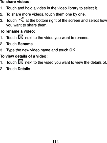  114 To share videos: 1.  Touch and hold a video in the video library to select it. 2.  To share more videos, touch them one by one. 3.  Touch    at the bottom right of the screen and select how you want to share them. To rename a video: 1.  Touch    next to the video you want to rename. 2.  Touch Rename. 3.  Type the new video name and touch OK. To view details of a video: 1.  Touch    next to the video you want to view the details of. 2.  Touch Details.  