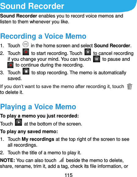  115 Sound Recorder Sound Recorder enables you to record voice memos and listen to them whenever you like. Recording a Voice Memo 1.  Touch    in the home screen and select Sound Recorder. 2.  Touch    to start recording. Touch    to cancel recording if you change your mind. You can touch    to pause and   to continue during the recording. 3.  Touch    to stop recording. The memo is automatically saved. If you don’t want to save the memo after recording it, touch   to delete it. Playing a Voice Memo To play a memo you just recorded: Touch    at the bottom of the screen. To play any saved memo: 1.  Touch My recordings at the top right of the screen to see all recordings. 2.  Touch the title of a memo to play it. NOTE: You can also touch    beside the memo to delete, share, rename, trim it, add a tag, check its file information, or 