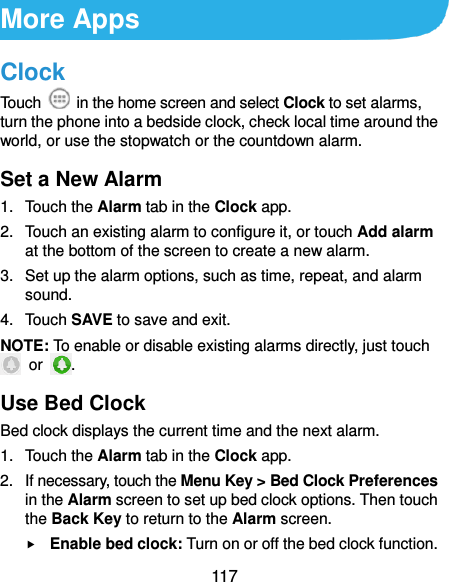  117 More Apps Clock Touch    in the home screen and select Clock to set alarms, turn the phone into a bedside clock, check local time around the world, or use the stopwatch or the countdown alarm. Set a New Alarm 1.  Touch the Alarm tab in the Clock app. 2.  Touch an existing alarm to configure it, or touch Add alarm at the bottom of the screen to create a new alarm. 3.  Set up the alarm options, such as time, repeat, and alarm sound. 4.  Touch SAVE to save and exit. NOTE: To enable or disable existing alarms directly, just touch   or  . Use Bed Clock Bed clock displays the current time and the next alarm. 1.  Touch the Alarm tab in the Clock app. 2.  If necessary, touch the Menu Key &gt; Bed Clock Preferences in the Alarm screen to set up bed clock options. Then touch the Back Key to return to the Alarm screen.  Enable bed clock: Turn on or off the bed clock function. 