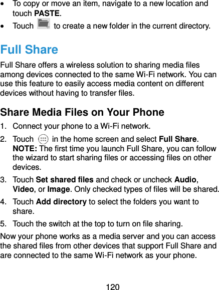  120  To copy or move an item, navigate to a new location and touch PASTE.  Touch    to create a new folder in the current directory. Full Share Full Share offers a wireless solution to sharing media files among devices connected to the same Wi-Fi network. You can use this feature to easily access media content on different devices without having to transfer files. Share Media Files on Your Phone 1.  Connect your phone to a Wi-Fi network. 2.  Touch    in the home screen and select Full Share. NOTE: The first time you launch Full Share, you can follow the wizard to start sharing files or accessing files on other devices. 3.  Touch Set shared files and check or uncheck Audio, Video, or Image. Only checked types of files will be shared. 4.  Touch Add directory to select the folders you want to share. 5.  Touch the switch at the top to turn on file sharing. Now your phone works as a media server and you can access the shared files from other devices that support Full Share and are connected to the same Wi-Fi network as your phone. 