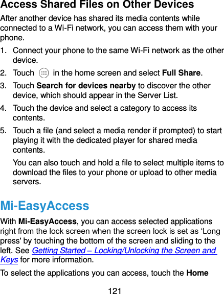  121 Access Shared Files on Other Devices After another device has shared its media contents while connected to a Wi-Fi network, you can access them with your phone. 1.  Connect your phone to the same Wi-Fi network as the other device. 2.  Touch    in the home screen and select Full Share. 3.  Touch Search for devices nearby to discover the other device, which should appear in the Server List. 4.  Touch the device and select a category to access its contents. 5.  Touch a file (and select a media render if prompted) to start playing it with the dedicated player for shared media contents. You can also touch and hold a file to select multiple items to download the files to your phone or upload to other media servers. Mi-EasyAccess With Mi-EasyAccess, you can access selected applications right from the lock screen when the screen lock is set as ‘Long press&apos; by touching the bottom of the screen and sliding to the left. See Getting Started – Locking/Unlocking the Screen and Keys for more information. To select the applications you can access, touch the Home 