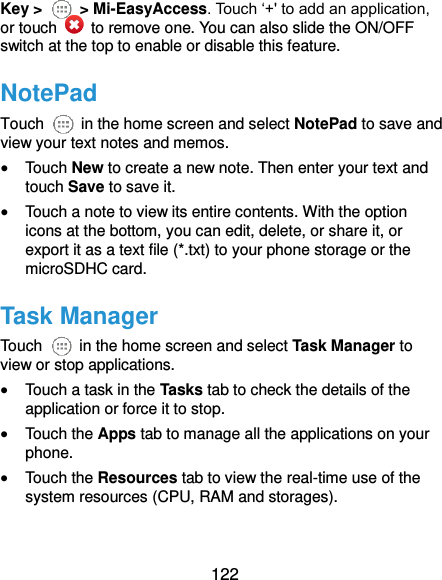  122 Key &gt;    &gt; Mi-EasyAccess. Touch ‘+&apos; to add an application, or touch    to remove one. You can also slide the ON/OFF switch at the top to enable or disable this feature. NotePad Touch    in the home screen and select NotePad to save and view your text notes and memos.  Touch New to create a new note. Then enter your text and touch Save to save it.    Touch a note to view its entire contents. With the option icons at the bottom, you can edit, delete, or share it, or export it as a text file (*.txt) to your phone storage or the microSDHC card. Task Manager Touch    in the home screen and select Task Manager to view or stop applications.  Touch a task in the Tasks tab to check the details of the application or force it to stop.  Touch the Apps tab to manage all the applications on your phone.  Touch the Resources tab to view the real-time use of the system resources (CPU, RAM and storages).  