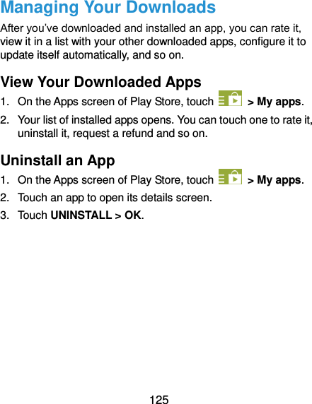  125 Managing Your Downloads After you’ve downloaded and installed an app, you can rate it, view it in a list with your other downloaded apps, configure it to update itself automatically, and so on. View Your Downloaded Apps 1.  On the Apps screen of Play Store, touch    &gt; My apps. 2.  Your list of installed apps opens. You can touch one to rate it, uninstall it, request a refund and so on. Uninstall an App 1.  On the Apps screen of Play Store, touch    &gt; My apps. 2.  Touch an app to open its details screen. 3.  Touch UNINSTALL &gt; OK.          