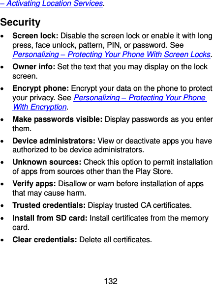  132 – Activating Location Services. Security  Screen lock: Disable the screen lock or enable it with long press, face unlock, pattern, PIN, or password. See Personalizing – Protecting Your Phone With Screen Locks.  Owner info: Set the text that you may display on the lock screen.  Encrypt phone: Encrypt your data on the phone to protect your privacy. See Personalizing – Protecting Your Phone With Encryption.  Make passwords visible: Display passwords as you enter them.  Device administrators: View or deactivate apps you have authorized to be device administrators.  Unknown sources: Check this option to permit installation of apps from sources other than the Play Store.  Verify apps: Disallow or warn before installation of apps that may cause harm.  Trusted credentials: Display trusted CA certificates.  Install from SD card: Install certificates from the memory card.  Clear credentials: Delete all certificates. 
