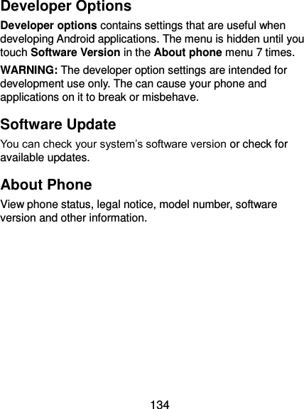  134 Developer Options Developer options contains settings that are useful when developing Android applications. The menu is hidden until you touch Software Version in the About phone menu 7 times. WARNING: The developer option settings are intended for development use only. The can cause your phone and applications on it to break or misbehave. Software Update You can check your system’s software version or check for available updates. About Phone View phone status, legal notice, model number, software version and other information.   