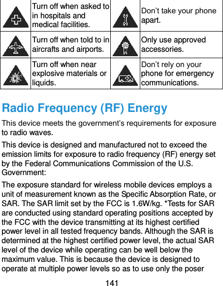  141  Turn off when asked to in hospitals and medical facilities.  Don’t take your phone apart.  Turn off when told to in aircrafts and airports.  Only use approved accessories.  Turn off when near explosive materials or liquids.  Don’t rely on your phone for emergency communications.   Radio Frequency (RF) Energy This device meets the government’s requirements for exposure to radio waves. This device is designed and manufactured not to exceed the emission limits for exposure to radio frequency (RF) energy set by the Federal Communications Commission of the U.S. Government: The exposure standard for wireless mobile devices employs a unit of measurement known as the Specific Absorption Rate, or SAR. The SAR limit set by the FCC is 1.6W/kg. *Tests for SAR are conducted using standard operating positions accepted by the FCC with the device transmitting at its highest certified power level in all tested frequency bands. Although the SAR is determined at the highest certified power level, the actual SAR level of the device while operating can be well below the maximum value. This is because the device is designed to operate at multiple power levels so as to use only the poser 