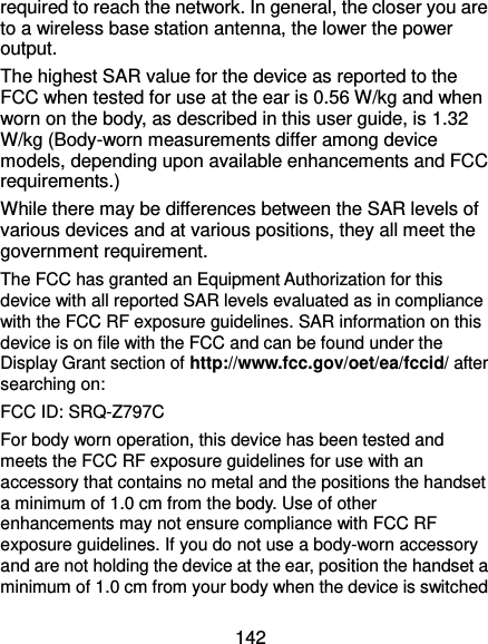  142 required to reach the network. In general, the closer you are to a wireless base station antenna, the lower the power output. The highest SAR value for the device as reported to the FCC when tested for use at the ear is 0.56 W/kg and when worn on the body, as described in this user guide, is 1.32 W/kg (Body-worn measurements differ among device models, depending upon available enhancements and FCC requirements.) While there may be differences between the SAR levels of various devices and at various positions, they all meet the government requirement. The FCC has granted an Equipment Authorization for this device with all reported SAR levels evaluated as in compliance with the FCC RF exposure guidelines. SAR information on this device is on file with the FCC and can be found under the Display Grant section of http://www.fcc.gov/oet/ea/fccid/ after searching on: FCC ID: SRQ-Z797C For body worn operation, this device has been tested and meets the FCC RF exposure guidelines for use with an accessory that contains no metal and the positions the handset a minimum of 1.0 cm from the body. Use of other enhancements may not ensure compliance with FCC RF exposure guidelines. If you do not use a body-worn accessory and are not holding the device at the ear, position the handset a minimum of 1.0 cm from your body when the device is switched 