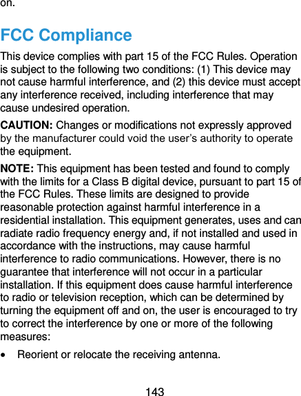  143 on. FCC Compliance This device complies with part 15 of the FCC Rules. Operation is subject to the following two conditions: (1) This device may not cause harmful interference, and (2) this device must accept any interference received, including interference that may cause undesired operation. CAUTION: Changes or modifications not expressly approved by the manufacturer could void the user’s authority to operate the equipment. NOTE: This equipment has been tested and found to comply with the limits for a Class B digital device, pursuant to part 15 of the FCC Rules. These limits are designed to provide reasonable protection against harmful interference in a residential installation. This equipment generates, uses and can radiate radio frequency energy and, if not installed and used in accordance with the instructions, may cause harmful interference to radio communications. However, there is no guarantee that interference will not occur in a particular installation. If this equipment does cause harmful interference to radio or television reception, which can be determined by turning the equipment off and on, the user is encouraged to try to correct the interference by one or more of the following measures:  Reorient or relocate the receiving antenna. 