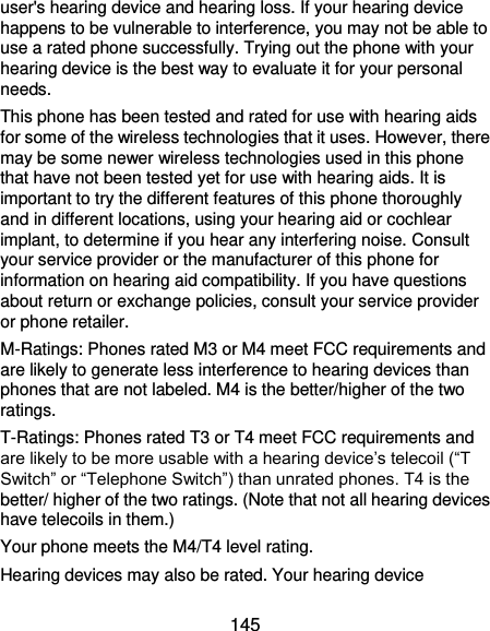 145 user&apos;s hearing device and hearing loss. If your hearing device happens to be vulnerable to interference, you may not be able to use a rated phone successfully. Trying out the phone with your hearing device is the best way to evaluate it for your personal needs. This phone has been tested and rated for use with hearing aids for some of the wireless technologies that it uses. However, there may be some newer wireless technologies used in this phone that have not been tested yet for use with hearing aids. It is important to try the different features of this phone thoroughly and in different locations, using your hearing aid or cochlear implant, to determine if you hear any interfering noise. Consult your service provider or the manufacturer of this phone for information on hearing aid compatibility. If you have questions about return or exchange policies, consult your service provider or phone retailer. M-Ratings: Phones rated M3 or M4 meet FCC requirements and are likely to generate less interference to hearing devices than phones that are not labeled. M4 is the better/higher of the two ratings.   T-Ratings: Phones rated T3 or T4 meet FCC requirements and are likely to be more usable with a hearing device’s telecoil (“T Switch” or “Telephone Switch”) than unrated phones. T4 is the better/ higher of the two ratings. (Note that not all hearing devices have telecoils in them.)     Your phone meets the M4/T4 level rating. Hearing devices may also be rated. Your hearing device 