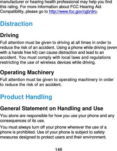  146 manufacturer or hearing health professional may help you find this rating. For more information about FCC Hearing Aid Compatibility, please go to http://www.fcc.gov/cgb/dro. Distraction Driving Full attention must be given to driving at all times in order to reduce the risk of an accident. Using a phone while driving (even with a hands free kit) can cause distraction and lead to an accident. You must comply with local laws and regulations restricting the use of wireless devices while driving. Operating Machinery Full attention must be given to operating machinery in order to reduce the risk of an accident. Product Handling General Statement on Handling and Use You alone are responsible for how you use your phone and any consequences of its use. You must always turn off your phone wherever the use of a phone is prohibited. Use of your phone is subject to safety measures designed to protect users and their environment. 