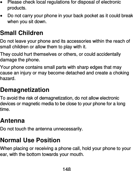  148  Please check local regulations for disposal of electronic products.  Do not carry your phone in your back pocket as it could break when you sit down. Small Children Do not leave your phone and its accessories within the reach of small children or allow them to play with it. They could hurt themselves or others, or could accidentally damage the phone. Your phone contains small parts with sharp edges that may cause an injury or may become detached and create a choking hazard. Demagnetization To avoid the risk of demagnetization, do not allow electronic devices or magnetic media to be close to your phone for a long time. Antenna Do not touch the antenna unnecessarily. Normal Use Position When placing or receiving a phone call, hold your phone to your ear, with the bottom towards your mouth. 
