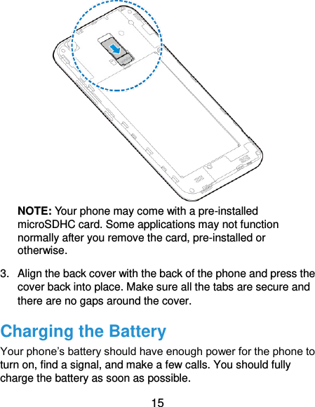  15  NOTE: Your phone may come with a pre-installed microSDHC card. Some applications may not function normally after you remove the card, pre-installed or otherwise. 3.  Align the back cover with the back of the phone and press the cover back into place. Make sure all the tabs are secure and there are no gaps around the cover. Charging the Battery Your phone’s battery should have enough power for the phone to turn on, find a signal, and make a few calls. You should fully charge the battery as soon as possible. 