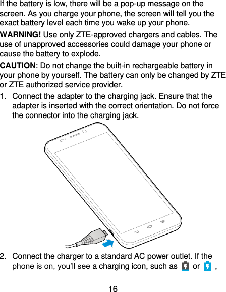  16 If the battery is low, there will be a pop-up message on the screen. As you charge your phone, the screen will tell you the exact battery level each time you wake up your phone. WARNING! Use only ZTE-approved chargers and cables. The use of unapproved accessories could damage your phone or cause the battery to explode. CAUTION: Do not change the built-in rechargeable battery in your phone by yourself. The battery can only be changed by ZTE or ZTE authorized service provider. 1.  Connect the adapter to the charging jack. Ensure that the adapter is inserted with the correct orientation. Do not force the connector into the charging jack.  2.  Connect the charger to a standard AC power outlet. If the phone is on, you’ll see a charging icon, such as   or    , 