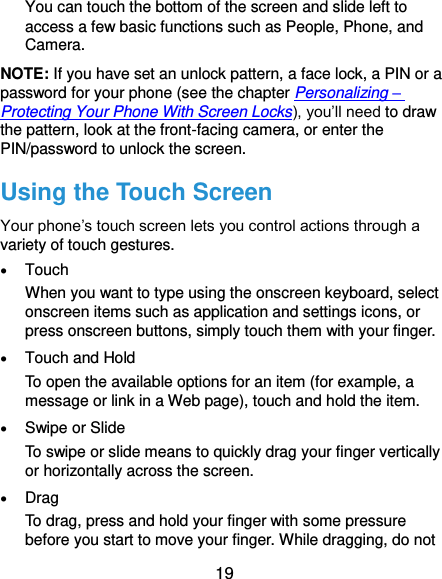  19 You can touch the bottom of the screen and slide left to access a few basic functions such as People, Phone, and Camera. NOTE: If you have set an unlock pattern, a face lock, a PIN or a password for your phone (see the chapter Personalizing – Protecting Your Phone With Screen Locks), you’ll need to draw the pattern, look at the front-facing camera, or enter the PIN/password to unlock the screen. Using the Touch Screen Your phone’s touch screen lets you control actions through a variety of touch gestures.  Touch When you want to type using the onscreen keyboard, select onscreen items such as application and settings icons, or press onscreen buttons, simply touch them with your finger.  Touch and Hold To open the available options for an item (for example, a message or link in a Web page), touch and hold the item.  Swipe or Slide To swipe or slide means to quickly drag your finger vertically or horizontally across the screen.  Drag To drag, press and hold your finger with some pressure before you start to move your finger. While dragging, do not 